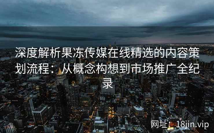 深度解析果冻传媒在线精选的内容策划流程：从概念构想到市场推广全纪录