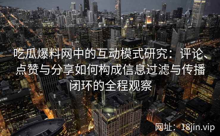 吃瓜爆料网中的互动模式研究：评论、点赞与分享如何构成信息过滤与传播闭环的全程观察