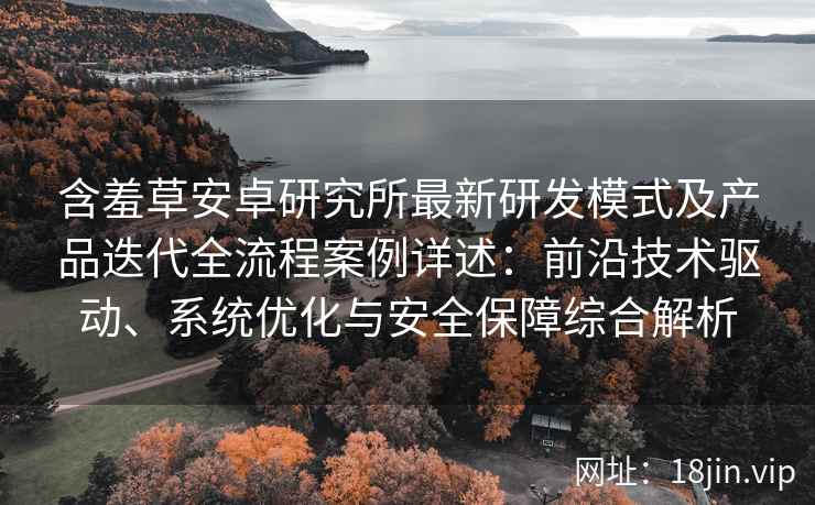 含羞草安卓研究所最新研发模式及产品迭代全流程案例详述：前沿技术驱动、系统优化与安全保障综合解析