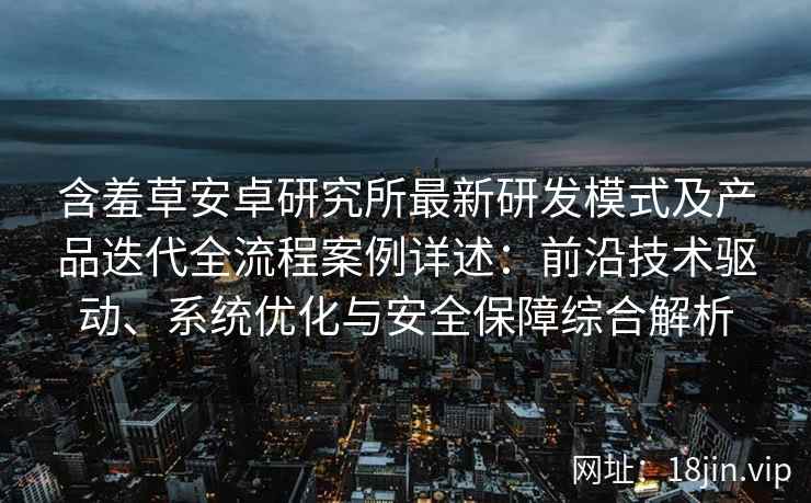 含羞草安卓研究所最新研发模式及产品迭代全流程案例详述：前沿技术驱动、系统优化与安全保障综合解析
