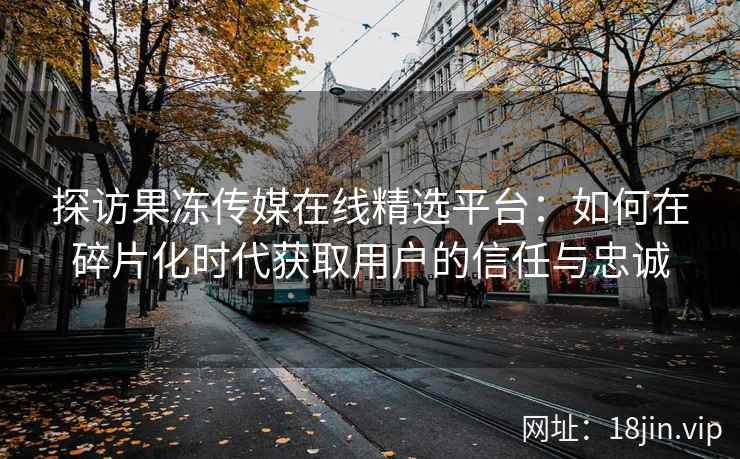 探访果冻传媒在线精选平台：如何在碎片化时代获取用户的信任与忠诚