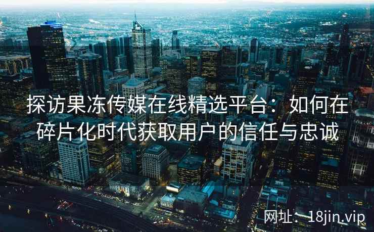 探访果冻传媒在线精选平台：如何在碎片化时代获取用户的信任与忠诚