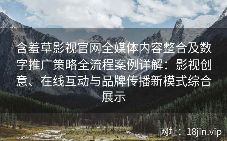 含羞草影视官网全媒体内容整合及数字推广策略全流程案例详解：影视创意、在线互动与品牌传播新模式综合展示