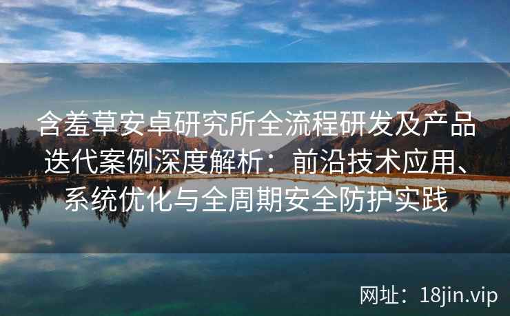 含羞草安卓研究所全流程研发及产品迭代案例深度解析：前沿技术应用、系统优化与全周期安全防护实践