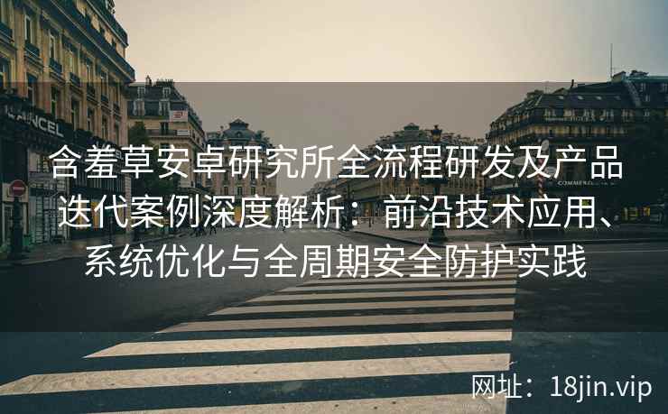 含羞草安卓研究所全流程研发及产品迭代案例深度解析：前沿技术应用、系统优化与全周期安全防护实践