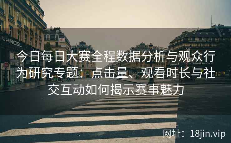 今日每日大赛全程数据分析与观众行为研究专题：点击量、观看时长与社交互动如何揭示赛事魅力