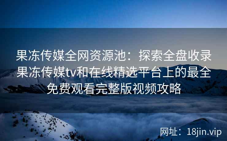 果冻传媒全网资源池：探索全盘收录果冻传媒tv和在线精选平台上的最全免费观看完整版视频攻略