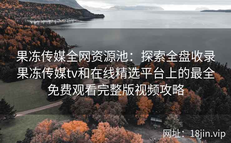 果冻传媒全网资源池：探索全盘收录果冻传媒tv和在线精选平台上的最全免费观看完整版视频攻略