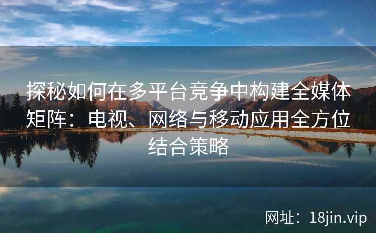 探秘如何在多平台竞争中构建全媒体矩阵：电视、网络与移动应用全方位结合策略
