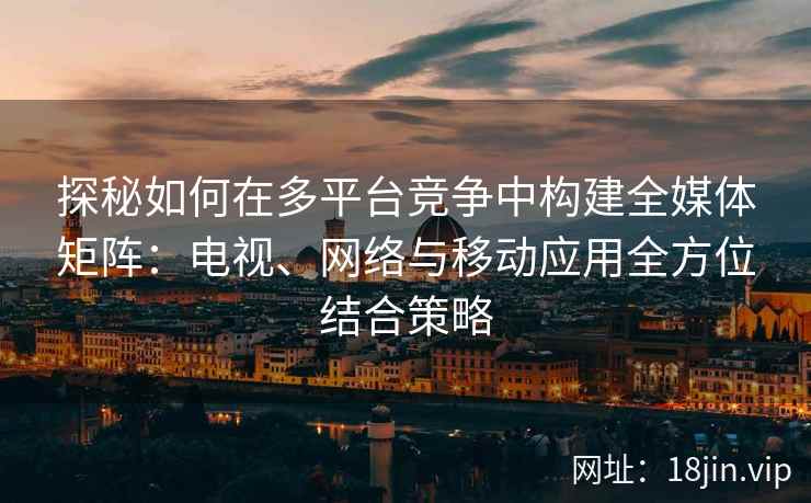 探秘如何在多平台竞争中构建全媒体矩阵：电视、网络与移动应用全方位结合策略