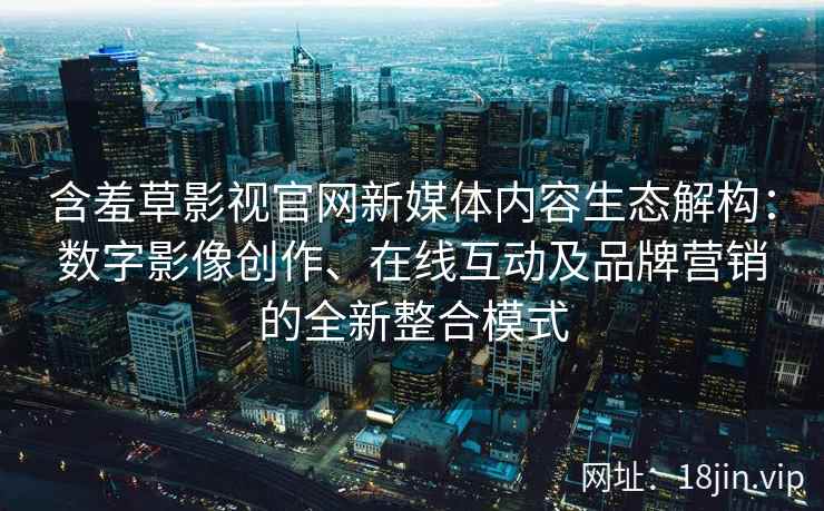 含羞草影视官网新媒体内容生态解构：数字影像创作、在线互动及品牌营销的全新整合模式