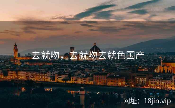 去就吻，去就吻去就色国产