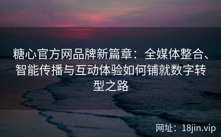 糖心官方网品牌新篇章：全媒体整合、智能传播与互动体验如何铺就数字转型之路