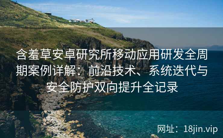 含羞草安卓研究所移动应用研发全周期案例详解：前沿技术、系统迭代与安全防护双向提升全记录