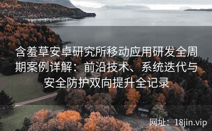 含羞草安卓研究所移动应用研发全周期案例详解：前沿技术、系统迭代与安全防护双向提升全记录