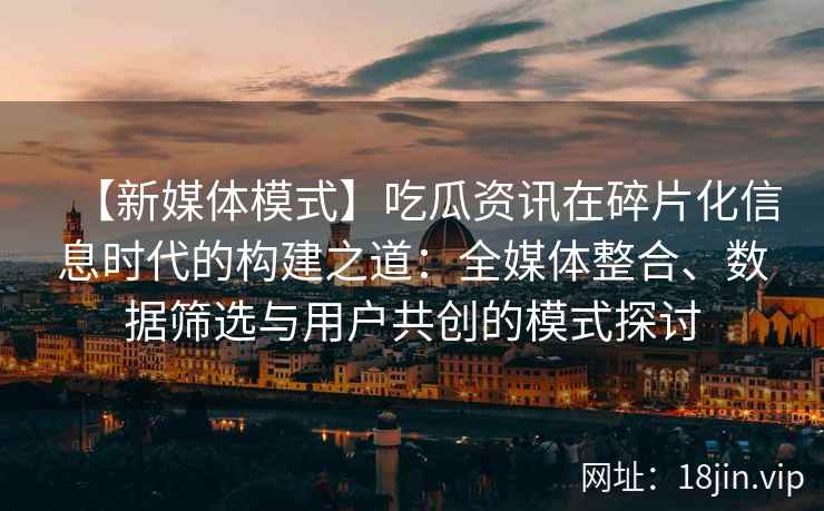 【新媒体模式】吃瓜资讯在碎片化信息时代的构建之道：全媒体整合、数据筛选与用户共创的模式探讨