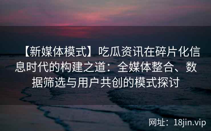 【新媒体模式】吃瓜资讯在碎片化信息时代的构建之道：全媒体整合、数据筛选与用户共创的模式探讨