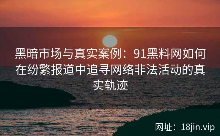 黑暗市场与真实案例：91黑料网如何在纷繁报道中追寻网络非法活动的真实轨迹