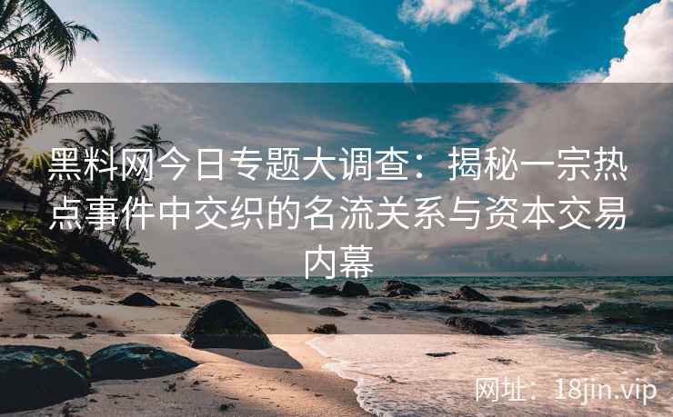 黑料网今日专题大调查：揭秘一宗热点事件中交织的名流关系与资本交易内幕