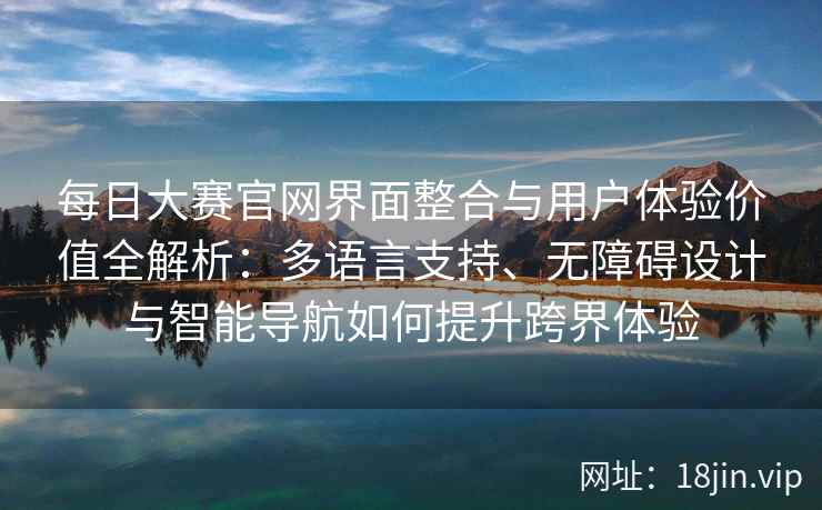每日大赛官网界面整合与用户体验价值全解析：多语言支持、无障碍设计与智能导航如何提升跨界体验