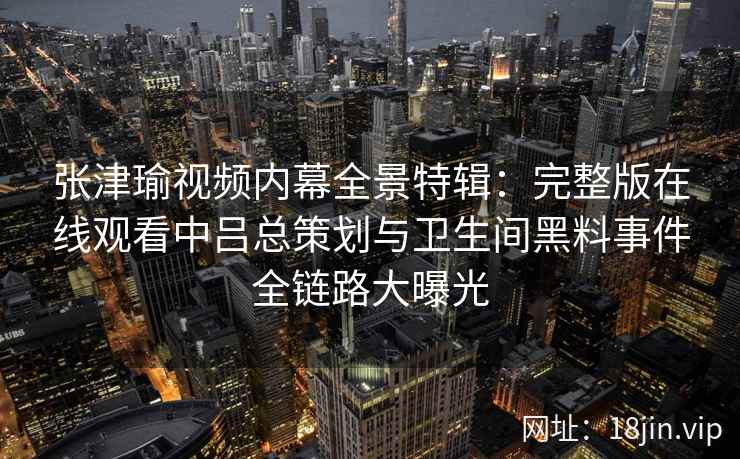 张津瑜视频内幕全景特辑：完整版在线观看中吕总策划与卫生间黑料事件全链路大曝光