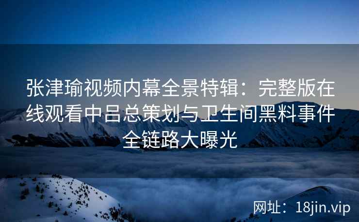张津瑜视频内幕全景特辑：完整版在线观看中吕总策划与卫生间黑料事件全链路大曝光