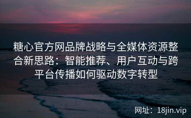 糖心官方网品牌战略与全媒体资源整合新思路：智能推荐、用户互动与跨平台传播如何驱动数字转型