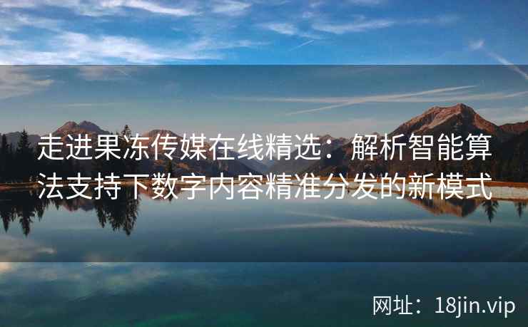 走进果冻传媒在线精选：解析智能算法支持下数字内容精准分发的新模式