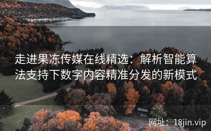 走进果冻传媒在线精选：解析智能算法支持下数字内容精准分发的新模式