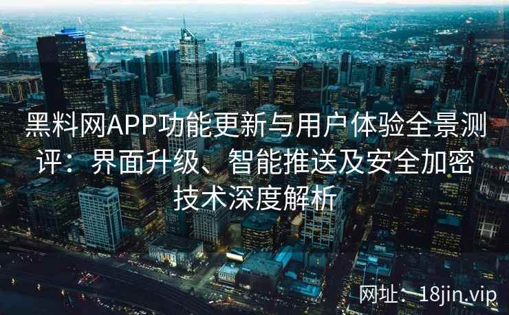 黑料网APP功能更新与用户体验全景测评：界面升级、智能推送及安全加密技术深度解析