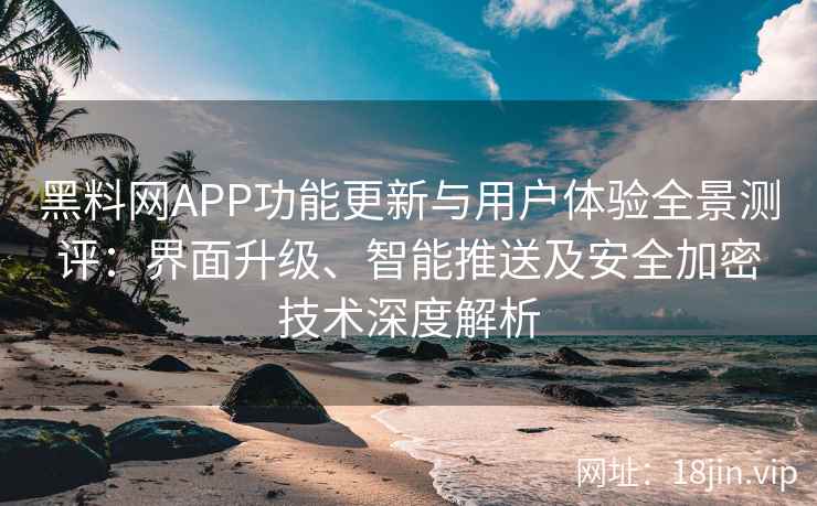 黑料网APP功能更新与用户体验全景测评：界面升级、智能推送及安全加密技术深度解析