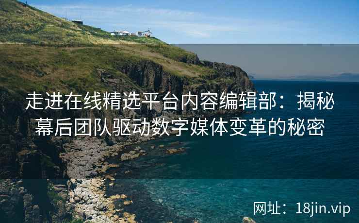 走进在线精选平台内容编辑部：揭秘幕后团队驱动数字媒体变革的秘密