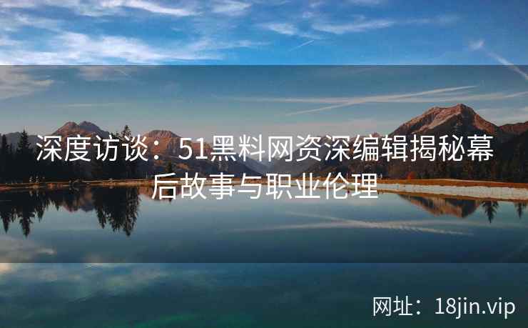 深度访谈：51黑料网资深编辑揭秘幕后故事与职业伦理