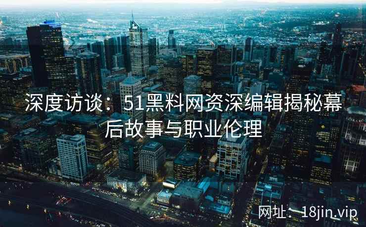 深度访谈：51黑料网资深编辑揭秘幕后故事与职业伦理