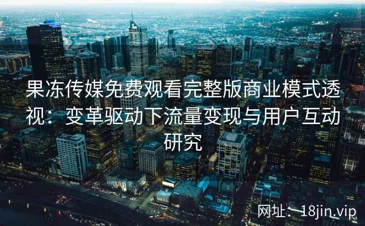 果冻传媒免费观看完整版商业模式透视：变革驱动下流量变现与用户互动研究