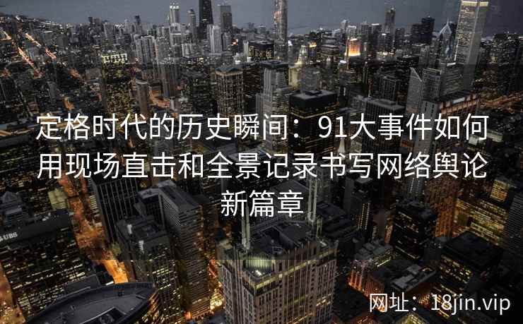 定格时代的历史瞬间：91大事件如何用现场直击和全景记录书写网络舆论新篇章