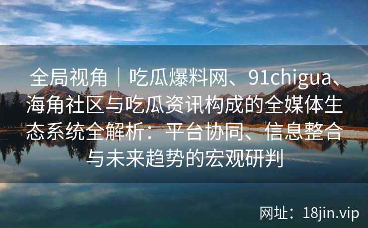 全局视角｜吃瓜爆料网、91chigua、海角社区与吃瓜资讯构成的全媒体生态系统全解析：平台协同、信息整合与未来趋势的宏观研判