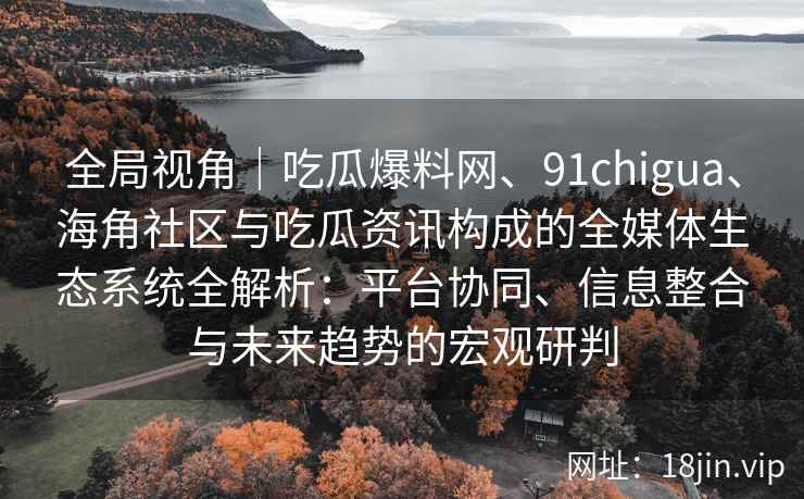 全局视角｜吃瓜爆料网、91chigua、海角社区与吃瓜资讯构成的全媒体生态系统全解析：平台协同、信息整合与未来趋势的宏观研判