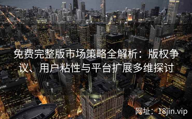 免费完整版市场策略全解析：版权争议、用户粘性与平台扩展多维探讨