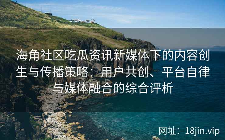海角社区吃瓜资讯新媒体下的内容创生与传播策略：用户共创、平台自律与媒体融合的综合评析