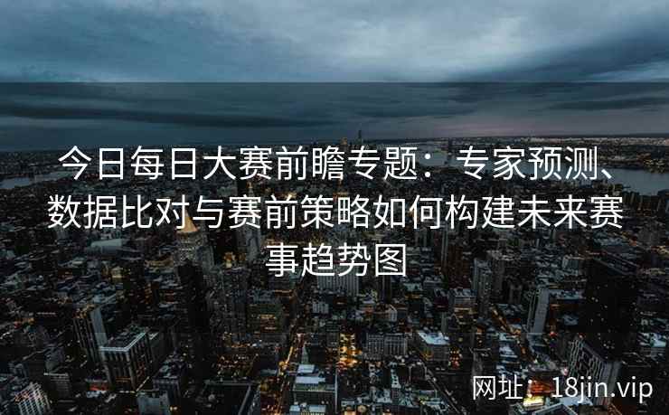 今日每日大赛前瞻专题：专家预测、数据比对与赛前策略如何构建未来赛事趋势图