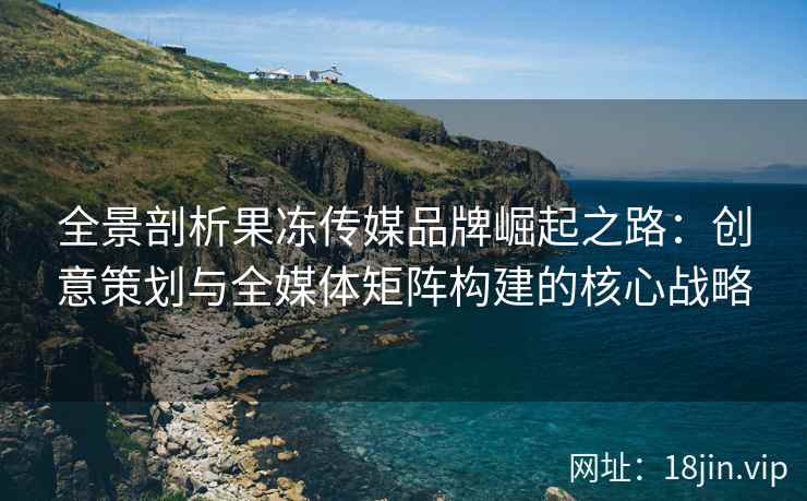 全景剖析果冻传媒品牌崛起之路：创意策划与全媒体矩阵构建的核心战略