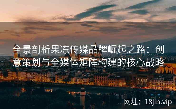 全景剖析果冻传媒品牌崛起之路：创意策划与全媒体矩阵构建的核心战略