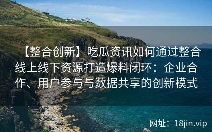 【整合创新】吃瓜资讯如何通过整合线上线下资源打造爆料闭环：企业合作、用户参与与数据共享的创新模式