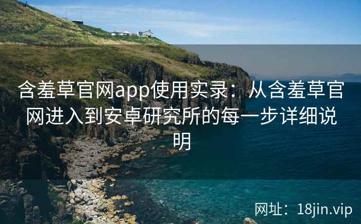 含羞草官网app使用实录：从含羞草官网进入到安卓研究所的每一步详细说明