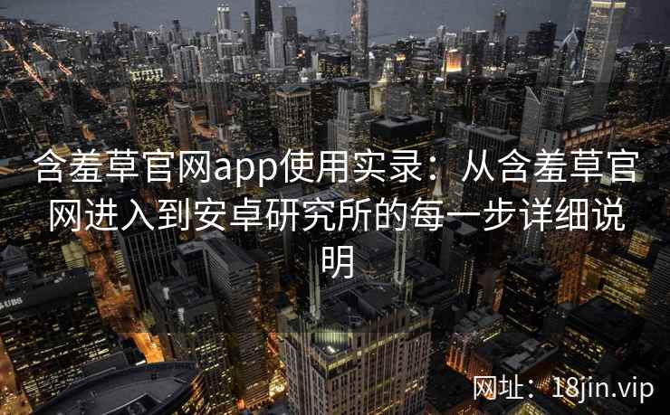 含羞草官网app使用实录：从含羞草官网进入到安卓研究所的每一步详细说明