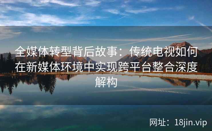 全媒体转型背后故事：传统电视如何在新媒体环境中实现跨平台整合深度解构