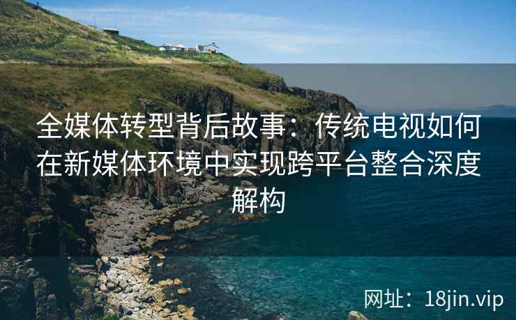 全媒体转型背后故事：传统电视如何在新媒体环境中实现跨平台整合深度解构
