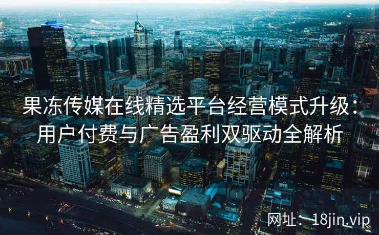 果冻传媒在线精选平台经营模式升级：用户付费与广告盈利双驱动全解析