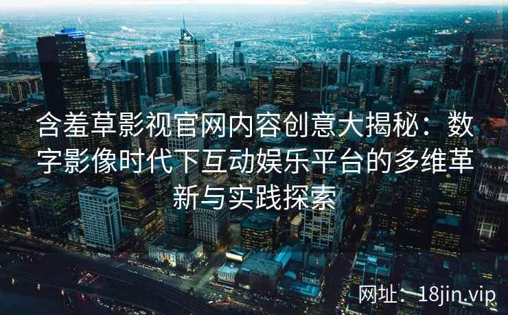含羞草影视官网内容创意大揭秘：数字影像时代下互动娱乐平台的多维革新与实践探索